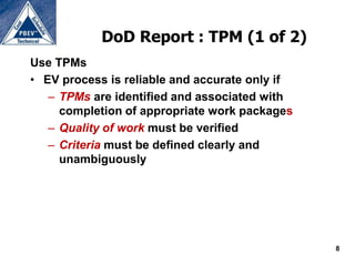 DoD Report : TPM (1 of 2)
Use TPMs
• EV process is reliable and accurate only if
   – TPMs are identified and associated with
     completion of appropriate work packages
   – Quality of work must be verified
   – Criteria must be defined clearly and
     unambiguously




                                                8
 