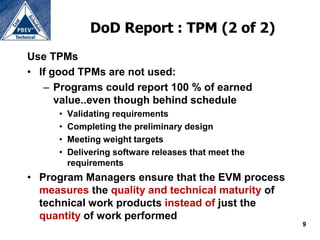 DoD Report : TPM (2 of 2)
Use TPMs
• If good TPMs are not used:
   – Programs could report 100 % of earned
      value..even though behind schedule
     •   Validating requirements
     •   Completing the preliminary design
     •   Meeting weight targets
     •   Delivering software releases that meet the
         requirements
• Program Managers ensure that the EVM process
  measures the quality and technical maturity of
  technical work products instead of just the
  quantity of work performed
                                                      9
 