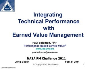 Integrating
                 Technical Performance
                          with
               Earned Value Management
                               Paul Solomon, PMP
                        Performance-Based Earned Value®
                                  www.PB-EV.com
                               paul.solomon@pb-ev.com


                          NASA PM Challenge 2011
                  Long Beach                                    Feb. 9, 2011
                               © Copyright 2010, Paul Solomon                  1
Used with permission
 