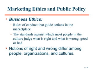 1 - 19
Marketing Ethics and Public Policy
• Business Ethics:
– Rules of conduct that guide actions in the
marketplace
– Th...