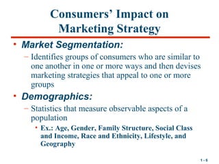 1 - 6
Consumers’ Impact on
Marketing Strategy
• Market Segmentation:
– Identifies groups of consumers who are similar to
o...