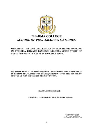 I
PHARMA COLLEGE
SCHOOL OF POST-GRADUATE STUDIES
OPPORTUNITIES AND CHALLENGES OF ELECTRONIC BANKING
IN ETHIOPIA PRIVATE BANKING INDUSTRY (CASE STUDY OF
SELECTED PRIVATE BANKS IN HAWASSA TOWN)
PROPOSAL SUBMITTED TO DEPARTMENT OF BUSINESS ADMNINSTRATION
IN PARTIAL FULFILLMENT OF THE REQUIREMENTS FOR THE DEGREE OF
MASTER OF MBA IN BUSINESS ADMNISTRATION.
BY: SOLOMON BOGALE
PRINCIPAL ADVISOR: DEREJE M. (PhD Candidate)
FEBRUARY 2023
HAWASSA, ETHIOPIA
 