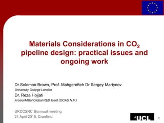 1
Materials Considerations in CO2
pipeline design: practical issues and
ongoing work
Dr Solomon Brown, Prof. Mahgerefteh Dr Sergey Martynov
University College London
Dr. Reza Hojjati
ArcelorMittal Global R&D Gent (OCAS N.V.)
UKCCSRC Biannual meeting
21 April 2015, Cranfield
 