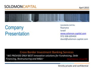 SOLOMONCAPITAL
Company
Presentation
AUG 2014
Strictly private and confidential
SOLOMON CAPITAL
Raanana
Israel
www.solomon-capital.com
972-508-695450
david@solomon-capital.com
Cross Border Investment Banking Services
”WE PROVIDE ONLY BEST innovative solutions for Fundraising, Debt
Financing, Restructuring and M&A.” David Solomon, Group CEO
April 2015
 