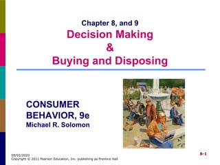 8-1
09/02/2022
Copyright © 2011 Pearson Education, Inc. publishing as Prentice Hall
Chapter 8, and 9
Decision Making
&
Buying and Disposing
CONSUMER
BEHAVIOR, 9e
Michael R. Solomon
 