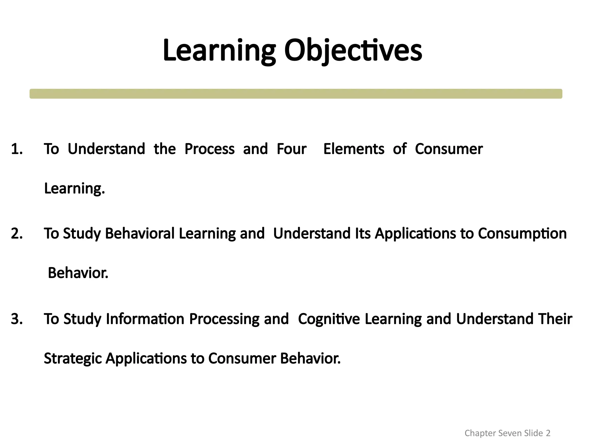 Learning Objectives
Chapter Seven Slide 2
1. To Understand the Process and Four Elements of Consumer
Learning.
2. To Study Behavioral Learning and Understand Its Applications to Consumption
Behavior.
3. To Study Information Processing and Cognitive Learning and Understand Their
Strategic Applications to Consumer Behavior.
 