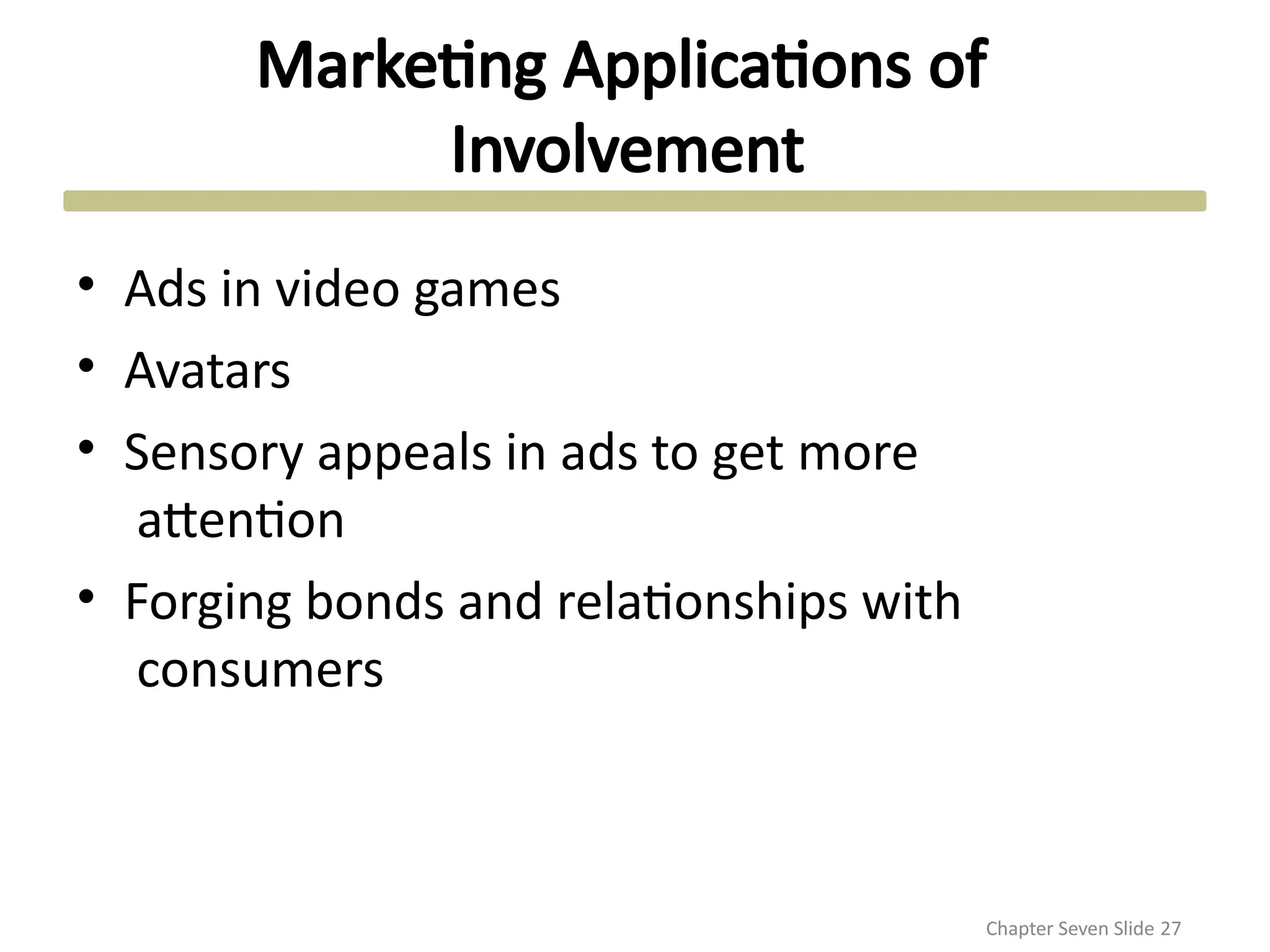 Marketing Applications of
Involvement
Chapter Seven Slide 27
• Ads in video games
• Avatars
• Sensory appeals in ads to get more
attention
• Forging bonds and relationships with
consumers
 