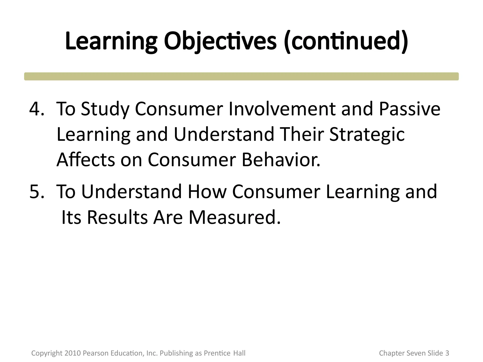 Learning Objectives (continued)
Copyright 2010 Pearson Education, Inc. Publishing as Prentice Hall Chapter Seven Slide 3
4. To Study Consumer Involvement and Passive
Learning and Understand Their Strategic
Affects on Consumer Behavior.
5. To Understand How Consumer Learning and
Its Results Are Measured.
 