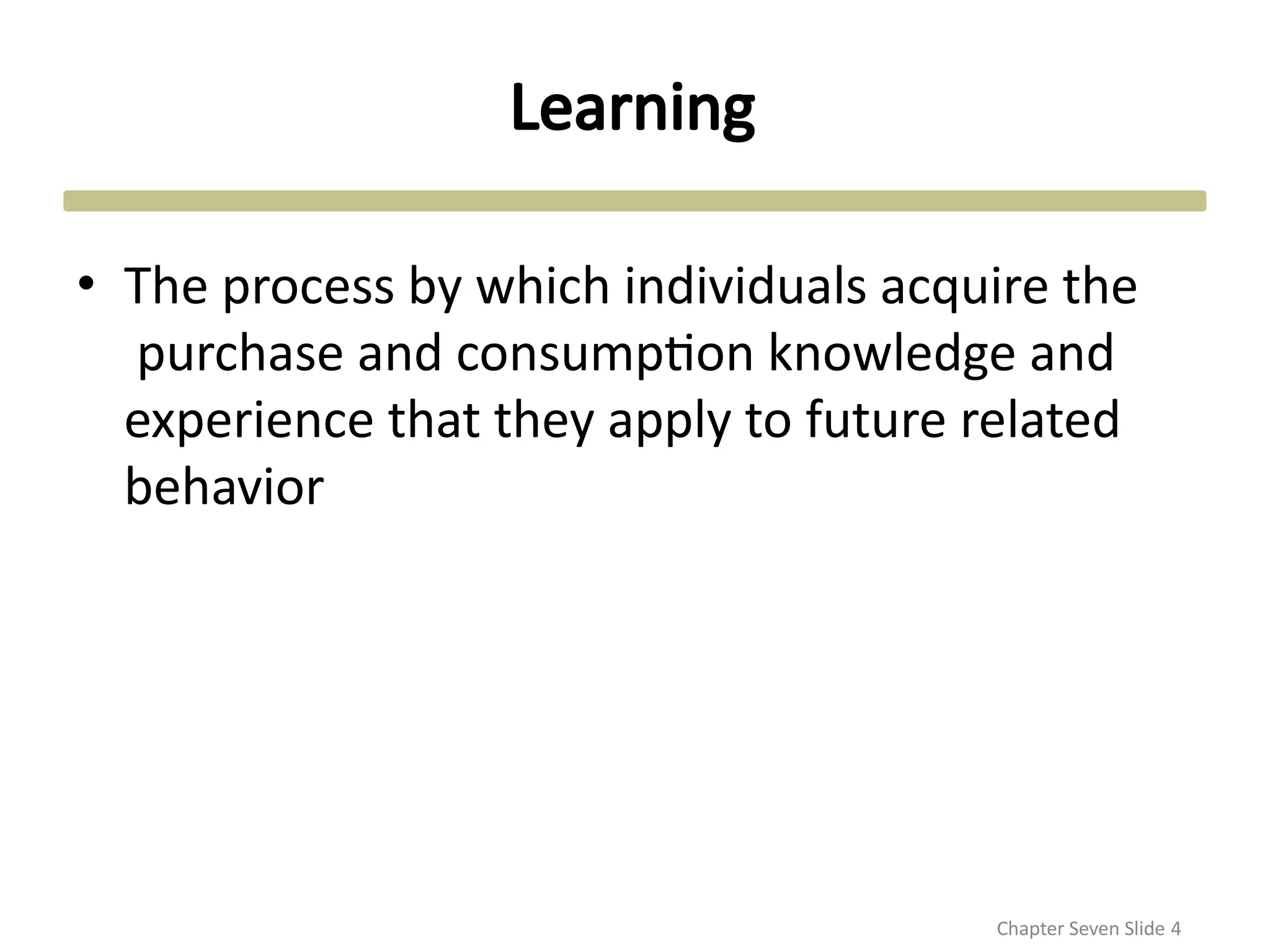 Learning
Chapter Seven Slide 4
• The process by which individuals acquire the
purchase and consumption knowledge and
experience that they apply to future related
behavior
 