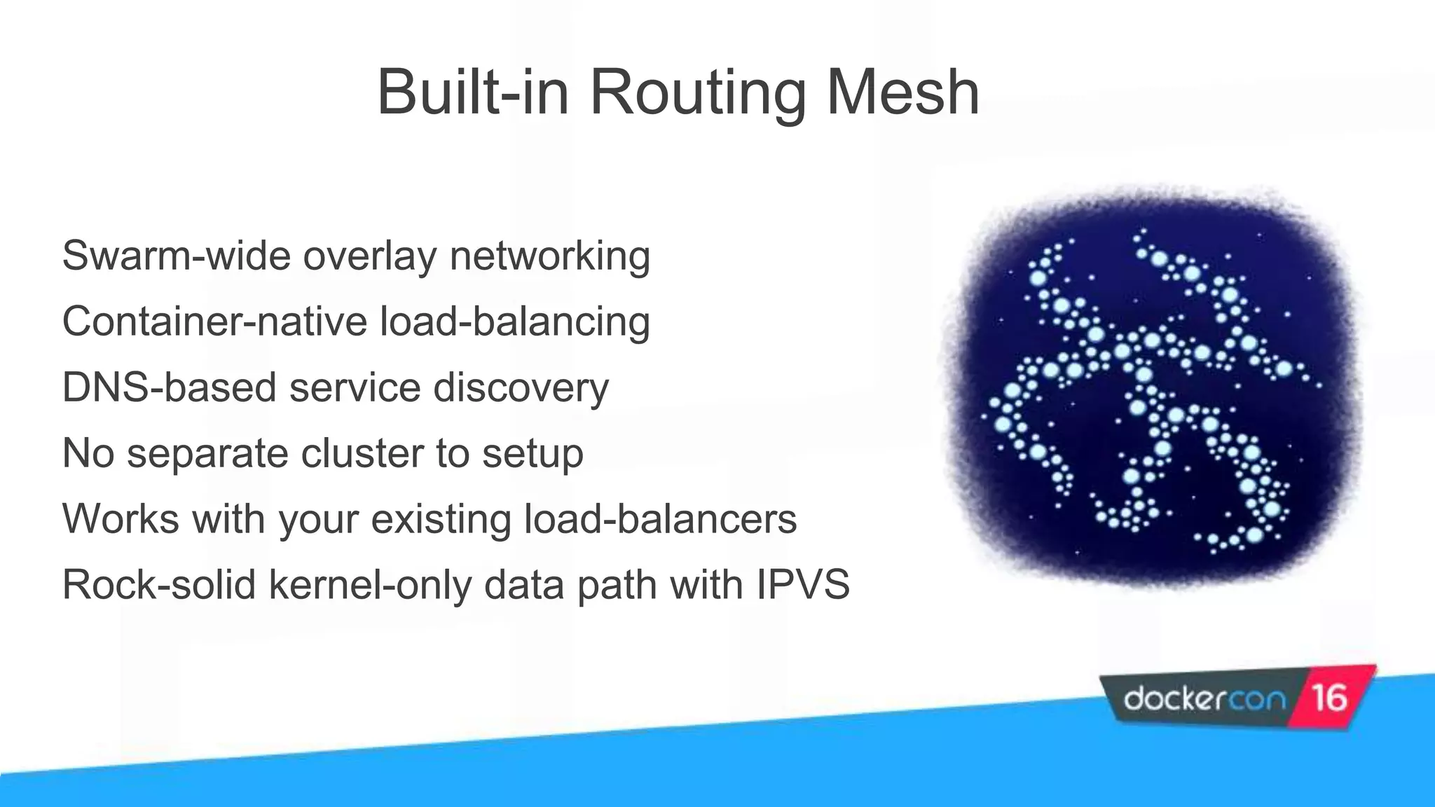 Built-in Routing Mesh
Swarm-wide overlay networking
Container-native load-balancing
DNS-based service discovery
No separate cluster to setup
Works with your existing load-balancers
Rock-solid kernel-only data path with IPVS
 