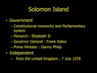Solomon Island
• Government
  – Constitutional monarchy and Parliamentary
    system
  – Monarch : Elizabeth II
  – Governor General : Frank Kabui
  – Prime Minister : Danny Philip
• Independent
  – from the United Kingdom , 7 July 1978
 