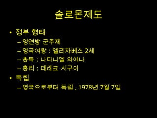 솔로몬제도
• 정부 형태
 – 영연방 군주제
 – 영국여왕 : 엘리자베스 2세
 – 총독 : 나타니엘 와에나
 – 총리 : 데레크 시구아
• 독립
 – 영국으로부터 독립 , 1978년 7월 7일
 