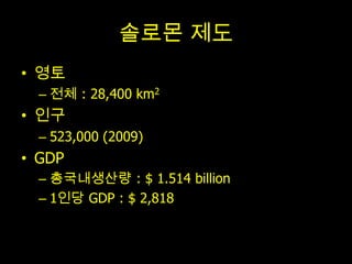 솔로몬 제도
• 영토
  – 전체 : 28,400 km2
• 인구
  – 523,000 (2009)
• GDP
  – 총국내생산량 : $ 1.514 billion
  – 1인당 GDP : $ 2,818
 