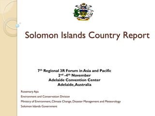 Solomon Islands Country Report
Rosemary Apa
Environment and Conservation Division
Ministry of Environment,Climate Change, Disaster Management and Meteorology
Solomon Islands Government
7th Regional 3R Forum in Asia and Pacific
2nd -4th November
Adelaide Convention Center
Adelaide,Australia
 