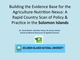 Building	
  the	
  Evidence	
  Base	
  for	
  the	
  	
  
Agriculture-­‐Nutri#on	
  Nexus:	
  A	
  
Rapid	
  Country	
  Scan	
  of	
  Policy	
  &	
  
Prac#ce	
  in	
  the	
  Solomon	
  Islands	
  
	
  Dr.	
  Dus'	
  Becker,	
  Dorothy	
  Tavoa,	
  &	
  Leeroy	
  Joshua	
  
School	
  of	
  Natural	
  Resources	
  &	
  Applied	
  Sciences	
  
 