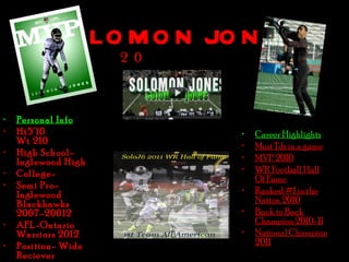 S O LO M O N JO N E S
                     2 0



•   Personal Info
•   Ht5’10                 •   Career Highlights
    Wt 210                 •   Most Tds in a game
•   High School-
    Inglewood High         •   MVP 2010
•   College-               •   WR Football Hall
                               Of Fame
•   Semi Pro-
    Inglewood              •   Ranked #1 in the
    Blackhawks                 Nation 2010
    2007-20012             •   Back to Back
•   AFL-Ontario                Champion 2010-11
    Warriors 2012          •   National Champion
•   Position- Wide             2011
    Reciever
 