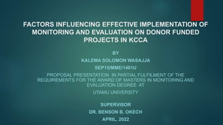 FACTORS INFLUENCING EFFECTIVE IMPLEMENTATION OF
MONITORING AND EVALUATION ON DONOR FUNDED
PROJECTS IN KCCA
BY
KALEMA SOLOMON WASAJJA
SEP15/MME/1401U
PROPOSAL PRESENTATION IN PARTIAL FULFILMENT OF THE
REQUIREMENTS FOR THE AWARD OF MASTERS IN MONITORING AND
EVALUATION DEGREE AT
UTAMU UNIVERSITY
SUPERVISOR
DR. BENSON B. OKECH
APRIL, 2022
 