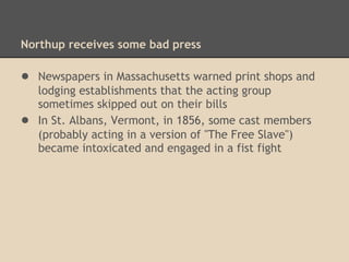 Northup and the Underground Railroad
After the Streetsville incident, no newspaper reports
concerning Northup have been found. However, letters
written by the son of a Methodist minister in Hartland,
Vermont say that Northup, along with another black man,
Tabbs Gross, assisted his father (the Rev. John L. Smith)
getting fugitive slaves to Canada. The letters are in the
collections of Harvard's Houghton Library.
 