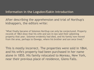 Information in the Logsdon/Eakin introduction
After describing the apprehension and trial of Northup's
kidnappers, the editors write:
"What finally became of Solomon Northup can only be conjectured. Property
records of 1863 show that his wife and son-in-law sold their adjoining
property that year. Solomon evidently had died, and his family now moved
from the area, perhaps to Oswego, where his brother and son once lived."
This is mostly incorrect. The properties were sold in 1864,
and his wife's property had been purchased in her name
alone in 1855. His family relocated to Moreau, New York,
near their previous place of residence, Glens Falls.
 