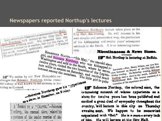 A description of one of Northup's talks
"Northup tells his story in plain and candid language, and
intermingles it with flashes of genuine wit. It is a sure
treat to hear him give some hazardous adventure, with
so much sans froid, that the audience is completely
enraptured and the 'house brought down.'"
- Frederick Douglass's Paper, January 27, 1854
 