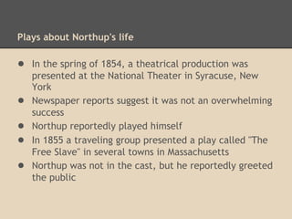 Northup receives some bad press
• Newspapers in Massachusetts warned print shops and
lodging establishments that the acting group sometimes
skipped out on their bills
• In St. Albans, Vermont, in 1856, some cast members
(probably acting in a version of "The Free Slave")
became intoxicated and engaged in a fist fight
 