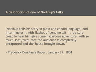 Plays about Northup's life
• In the spring of 1854, a theatrical production was
presented at the National Theater in Syracuse, New
York
• Newspaper reports suggest it was not an overwhelming
success
• Northup reportedly played himself
• In 1855 a traveling group presented a play called "The
Free Slave" in several towns in Massachusetts
• Northup was not in the cast, but he reportedly greeted
the public
 