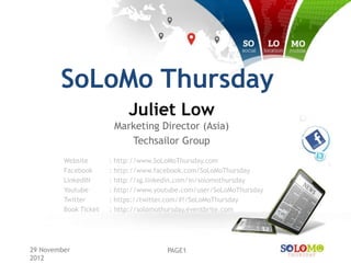 SoLoMo Thursday
                            Juliet Low
                        Marketing Director (Asia)
                           Techsailor Group
         Website       : http://www.SoLoMoThursday.com
         Facebook      : http://www.facebook.com/SoLoMoThursday
         LinkedIN      : http://sg.linkedin.com/in/solomothursday
         Youtube       : http://www.youtube.com/user/SoLoMoThursday
         Twitter       : https://twitter.com/#!/SoLoMoThursday
         Book Ticket   : http://solomothursday.eventbrite.com




29 November                            PAGE1
2012
 