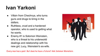 Ivan Yarkoni
● Villain from Chechnya, who turns
guns and drugs to bring in the
dollars.
● Ruthless, cruel and a hardened
operator, who is used to getting what
he wants.
● Enemy #1 is Solomon Weinstein,
who is a threat to his underworld
dealings and relationship with his
new girl, Lucy, Weinstein's ex-wife.
Every man has a past. But does he have a future? Ask Solomon Weinstein.
 