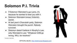 Solomon P.I. Trivia
● If Solomon Weinstein's gun jams, it's
because he wanted to beat you with it.
● Solomon Weinstein knows Victoria's
secret.
● At last year’s Chanukah party, Solomon
Weinstein brought the punch. Nobody
survived.
● Solomon doesn't believe in Murphy's Law,
only Weinstein's Law: "Whatever CAN go
wrong, WILL be resolved."
*Courtesy of Jack Bauer
OFFICIAL BLOG: http://solomonpi.blogspot.com
 