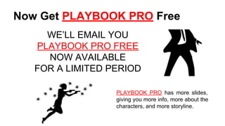 Now Get PLAYBOOK PRO Free
WE’LL EMAIL YOU
PLAYBOOK PRO FREE
NOW AVAILABLE
FOR A LIMITED PERIOD
PLAYBOOK PRO has more slides,
giving you more info, more about the
characters, and more storyline.
 