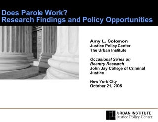 Does Parole Work?  Research Findings and Policy Opportunities Amy L. Solomon Justice Policy Center The Urban Institute Occasional Series on Reentry Research John Jay College of Criminal Justice   New York City  October 21, 2005 