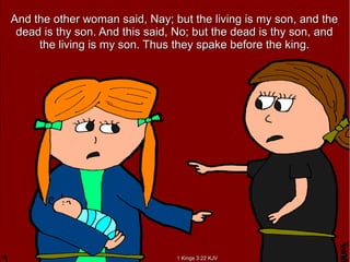 And the other woman said, Nay; but the living is my son, and theAnd the other woman said, Nay; but the living is my son, and the
dead is thy son. And this said, No; but the dead is thy son, anddead is thy son. And this said, No; but the dead is thy son, and
the living is my son. Thus they spake before the king.the living is my son. Thus they spake before the king.
1 Kings 3:22 KJV1 Kings 3:22 KJV
 