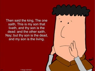 Then said the king, The oneThen said the king, The one
saith, This is my son thatsaith, This is my son that
liveth, and thy son is theliveth, and thy son is the
dead: and the other saith,dead: and the other saith,
Nay; but thy son is the dead,Nay; but thy son is the dead,
and my son is the living.and my son is the living.
1 Kings 3:23 KJV1 Kings 3:23 KJV
 