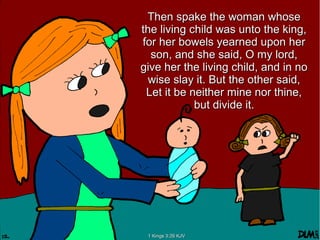 Then spake the woman whoseThen spake the woman whose
the living child was unto the king,the living child was unto the king,
for her bowels yearned upon herfor her bowels yearned upon her
son, and she said, O my lord,son, and she said, O my lord,
give her the living child, and in nogive her the living child, and in no
wise slay it. But the other said,wise slay it. But the other said,
Let it be neither mine nor thine,Let it be neither mine nor thine,
but divide it.but divide it.
1 Kings 3:26 KJV1 Kings 3:26 KJV
 