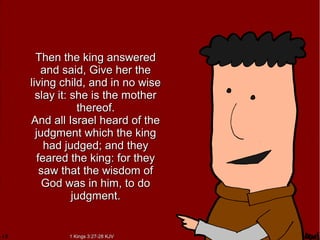 Then the king answeredThen the king answered
and said, Give her theand said, Give her the
living child, and in no wiseliving child, and in no wise
slay it: she is the motherslay it: she is the mother
thereof.thereof.
And all Israel heard of theAnd all Israel heard of the
judgment which the kingjudgment which the king
had judged; and theyhad judged; and they
feared the king: for theyfeared the king: for they
saw that the wisdom ofsaw that the wisdom of
God was in him, to doGod was in him, to do
judgment.judgment.
1 Kings 3:27-28 KJV1 Kings 3:27-28 KJV
 