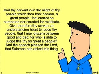 And thy servant is in the midst of thyAnd thy servant is in the midst of thy
people which thou hast chosen, apeople which thou hast chosen, a
great people, that cannot begreat people, that cannot be
numbered nor counted for multitude.numbered nor counted for multitude.
Give therefore thy servant anGive therefore thy servant an
understanding heart to judge thyunderstanding heart to judge thy
people, that I may discern betweenpeople, that I may discern between
good and bad: for who is able togood and bad: for who is able to
judge this thy so great a people?judge this thy so great a people?
And the speech pleased the Lord,And the speech pleased the Lord,
that Solomon had asked this thing.that Solomon had asked this thing.
1 Kings 3:8-10 KJV1 Kings 3:8-10 KJV
 