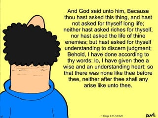 And God said unto him, BecauseAnd God said unto him, Because
thou hast asked this thing, and hastthou hast asked this thing, and hast
not asked for thyself long life;not asked for thyself long life;
neither hast asked riches for thyself,neither hast asked riches for thyself,
nor hast asked the life of thinenor hast asked the life of thine
enemies; but hast asked for thyselfenemies; but hast asked for thyself
understanding to discern judgment;understanding to discern judgment;
Behold, I have done according toBehold, I have done according to
thy words: lo, I have given thee athy words: lo, I have given thee a
wise and an understanding heart; sowise and an understanding heart; so
that there was none like thee beforethat there was none like thee before
thee, neither after thee shall anythee, neither after thee shall any
arise like unto thee.arise like unto thee.
1 Kings 3:11-12 KJV1 Kings 3:11-12 KJV
 
