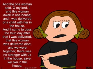And the one womanAnd the one woman
said, O my lord, Isaid, O my lord, I
and this womanand this woman
dwell in one house;dwell in one house;
and I was deliveredand I was delivered
of a child with her inof a child with her in
the house.the house.
And it came to passAnd it came to pass
the third day afterthe third day after
that I was delivered,that I was delivered,
that this womanthat this woman
was delivered also:was delivered also:
and we wereand we were
together; there wastogether; there was
no stranger with usno stranger with us
in the house, savein the house, save
we two in thewe two in the
house.house.
1 Kings 3:17-18 KJV1 Kings 3:17-18 KJV
 