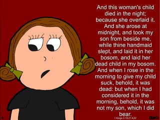 And this woman's childAnd this woman's child
died in the night;died in the night;
because she overlaid it.because she overlaid it.
And she arose atAnd she arose at
midnight, and took mymidnight, and took my
son from beside me,son from beside me,
while thine handmaidwhile thine handmaid
slept, and laid it in herslept, and laid it in her
bosom, and laid herbosom, and laid her
dead child in my bosom.dead child in my bosom.
And when I rose in theAnd when I rose in the
morning to give my childmorning to give my child
suck, behold, it wassuck, behold, it was
dead: but when I haddead: but when I had
considered it in theconsidered it in the
morning, behold, it wasmorning, behold, it was
not my son, which I didnot my son, which I did
bear.bear.
1 Kings 3:19-21 KJV1 Kings 3:19-21 KJV
 