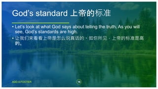 16
ADD A FOOTER
• Let’s look at what God says about telling the truth. As you will
see, God’s standards are high.
• 让我们来看看上帝是怎么说真话的。如你所见，上帝的标准是高
的。
God’s standard 上帝的标准
 