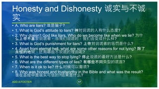 17
ADD A FOOTER
• A. Who are liars? 谁是骗子?
• 1. What is God’s attitude to liars? 神对说谎的人有什么态度?
• 2. Why doesn’t God like liars. Who do we become like when we lie? 为什
么上帝不喜欢说谎者。当我们说谎时，我们会变成什么样?
• 3. What is God’s punishment for liars? 上帝对说谎者的惩罚是什么?
• 4. Apart from eternal hell, what are some other reasons for not lying? 除了
永恒的地狱，还有哪些不说谎的理由呢?
• 5. What is the best way to stop lying? 停止说谎的最好方法是什么?
• 6. What are the different types of lies? 有哪些不同类型的谎言?
• 7. When is it ok to lie? 什么时候可以撒谎?
• 8. Who was honest and trustworthy in the Bible and what was the result?
谁在圣经中是诚实可信的?结果是什么?
Honesty and Dishonesty 诚实与不诚
实
 