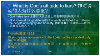 20
ADD A FOOTER
• God hates liars 上帝讨厌说谎者上帝看事物的角度不同。
• God looks at things differently. He wants us to tell the truth—to
be people of integrity and honesty. 他希望我们讲真话——成为
正直诚实的人。
Proverbs箴 言 12:22
22 Lying lips are abomination to the LORD: but they that deal truly
are his delight.
22 说 谎 言 的 嘴 为 耶 和 华 所 憎 恶 ； 行 事 诚 实 的 ， 为 他 所
喜 悦 。
1. What is God’s attitude to liars? 神对说
谎的人有什么态度?
 