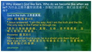 23
ADD A FOOTER
God is the truth. 上帝是真理。
John 約 翰 福 音14:6
6 Jesus answered, “I am the way. And I am the truth and the life.
The only way to the Father is through me.
6 耶 稣 说 我 就 是 道 路 、 真 理 、 生 命 ； 若 不 藉 着 我 ， 没
有 人 能 到 父 那 里 去 。
Proverbs 箴 言30:5
5 Every word of God is pure: he is a shield unto them that put
their trust in him. 5 神 的 言 语 句 句 都 是 炼 净 的 ； 投 靠 他 的 ，
他 便 作 他 们 的 盾 牌 。
2. Why doesn’t God like liars. Who do we become like when we
lie? 为什么上帝不喜欢说谎者。当我们说谎时，我们会变成什么
样?
 