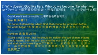 24
ADD A FOOTER
God doesn’t and cannot lie. 上帝不会也不会说谎。
Titus 提 多 書1:2
2 In hope of eternal life, which God, that cannot lie, promised before
the world began;2 盼 望 那 无 谎 言 的 神 在 万 古 之 先 所 应 许 的 永
生 ，
Numbers 民 數 記 23:19
19 God is not a man, that he should lie; neither the son of man, that he
should repent: hath he said, and shall he not do it? or hath he spoken,
and shall he not make it good? 19 神 非 人 ， 必 不 致 说 谎 ， 也 非 人
子 ， 必 不 致 後 悔 。 他 说 话 岂 不 照 着 行 呢 ？ 他 发 言 岂 不 要
成 就 呢 ？
2. Why doesn’t God like liars. Who do we become like when we
lie? 为什么上帝不喜欢说谎者。当我们说谎时，我们会变成什么样?
 