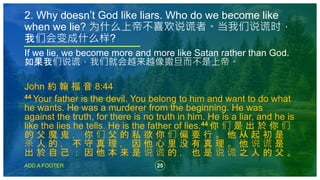 25
ADD A FOOTER
If we lie, we become more and more like Satan rather than God.
如果我们说谎，我们就会越来越像撒旦而不是上帝。
John 約 翰 福 音 8:44
44 Your father is the devil. You belong to him and want to do what
he wants. He was a murderer from the beginning. He was
against the truth, for there is no truth in him. He is a liar, and he is
like the lies he tells. He is the father of lies.44 你 们 是 出 於 你 们
的 父 魔 鬼 ， 你 们 父 的 私 欲 你 们 偏 要 行 。 他 从 起 初 是
杀 人 的 ， 不 守 真 理 ， 因 他 心 里 没 有 真 理 。 他 说 谎 是
出 於 自 己 ； 因 他 本 来 是 说 谎 的 ， 也 是 说 谎 之 人 的 父 。
2. Why doesn’t God like liars. Who do we become like
when we lie? 为什么上帝不喜欢说谎者。当我们说谎时，
我们会变成什么样?
 