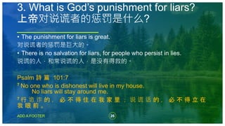 26
ADD A FOOTER
• The punishment for liars is great.
对说谎者的惩罚是巨大的。
• There is no salvation for liars, for people who persist in lies.
说谎的人，和常说谎的人，是没有得救的。
Psalm 詩 篇 101:7
7 No one who is dishonest will live in my house.
No liars will stay around me.
7 行 诡 诈 的 ， 必 不 得 住 在 我 家 里 ； 说 谎 话 的 ， 必 不 得 立 在
我 眼 前 。
3. What is God’s punishment for liars?
上帝对说谎者的惩罚是什么?
 