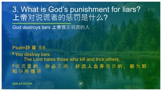 27
ADD A FOOTER
God destroys liars 上帝毁灭说谎的人
Psalm詩 篇 5:6
6 You destroy liars.
The Lord hates those who kill and trick others.
6 说 谎 言 的 ， 你 必 灭 绝 ； 好 流 人 血 弄 诡 诈 的 ， 都 为 耶
和 华 所 憎 恶
3. What is God’s punishment for liars?
上帝对说谎者的惩罚是什么?
 