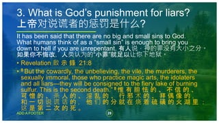 28
ADD A FOOTER
It has been said that there are no big and small sins to God.
What humans think of as a “small sin” is enough to bring you
down to hell if you are unrepentant. 有人说，神的罪没有大小之分。
如果你不悔改，人类认为的“小罪”就足以让你下地狱。
• Revelation 啟 示 錄 21:8
• 8 But the cowardly, the unbelieving, the vile, the murderers, the
sexually immoral, those who practice magic arts, the idolaters
and all liars—they will be consigned to the fiery lake of burning
sulfur. This is the second death.” 8 惟 有 胆 怯 的 、 不 信 的 、
可 憎 的 、 杀 人 的 、 淫 乱 的 、 行 邪 术 的 、 拜 偶 像 的 ，
和 一 切 说 谎 话 的 ， 他 们 的 分 就 在 烧 着 硫 磺 的 火 湖 里 ；
这 是 第 二 次 的 死 。
3. What is God’s punishment for liars?
上帝对说谎者的惩罚是什么?
 