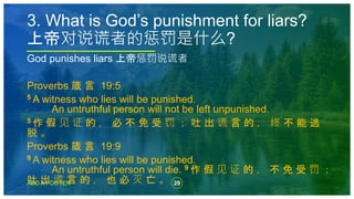 29
ADD A FOOTER
God punishes liars 上帝惩罚说谎者
Proverbs 箴 言 19:5
5 A witness who lies will be punished.
An untruthful person will not be left unpunished.
5 作 假 见 证 的 ， 必 不 免 受 罚 ； 吐 出 谎 言 的 ， 终 不 能 逃
脱 。
Proverbs 箴 言 19:9
9 A witness who lies will be punished.
An untruthful person will die. 9 作 假 见 证 的 ， 不 免 受 罚 ；
吐 出 谎 言 的 ， 也 必 灭 亡 。
3. What is God’s punishment for liars?
上帝对说谎者的惩罚是什么?
 