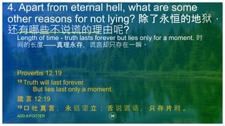 30
ADD A FOOTER
Length of time - truth lasts forever but lies only for a moment. 时
间的长度——真理永存，谎言却只存在一瞬。
Proverbs 12:19
19 Truth will last forever.
But lies last only a moment.
箴 言 12:19
19 口 吐 真 言 ， 永 远 坚 立 ； 舌 说 谎 话 ， 只 存 片 时 。
4. Apart from eternal hell, what are some
other reasons for not lying? 除了永恒的地狱，
还有哪些不说谎的理由呢?
 